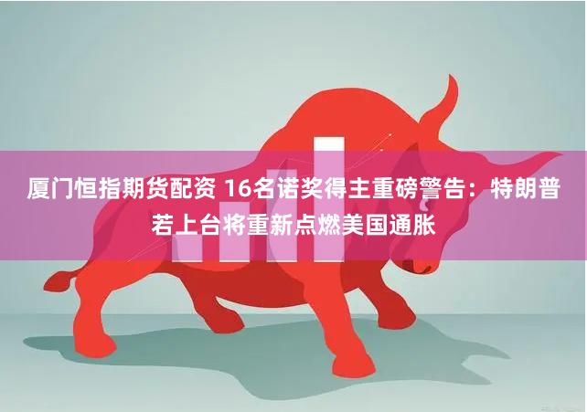 厦门恒指期货配资 16名诺奖得主重磅警告：特朗普若上台将重新点燃美国通胀