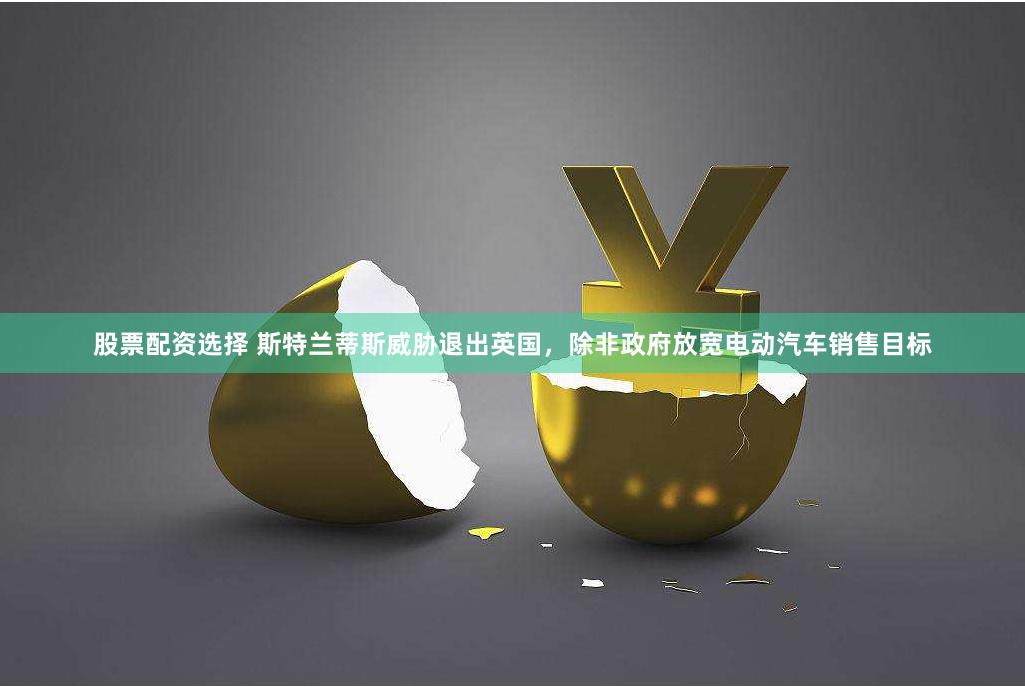 股票配资选择 斯特兰蒂斯威胁退出英国，除非政府放宽电动汽车销售目标