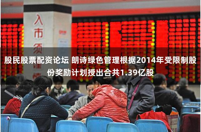 股民股票配资论坛 朗诗绿色管理根据2014年受限制股份奖励计划授出合共1.39亿股