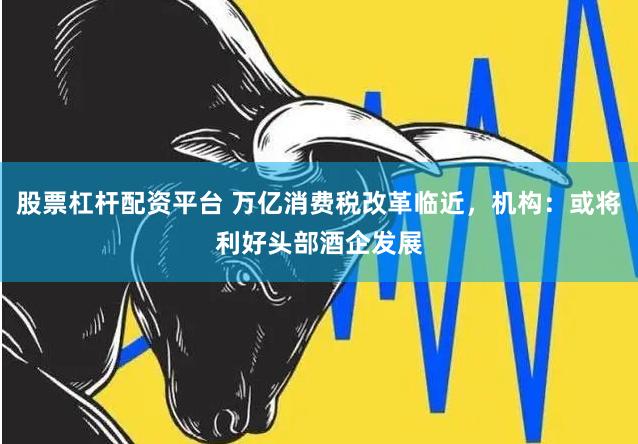 股票杠杆配资平台 万亿消费税改革临近，机构：或将利好头部酒企发展