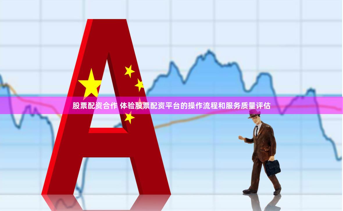 股票配资合作 体验股票配资平台的操作流程和服务质量评估