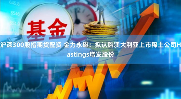 沪深300股指期货配资 金力永磁：拟认购澳大利亚上市稀土公司Hastings增发股份