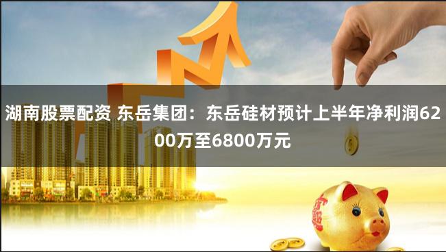 湖南股票配资 东岳集团：东岳硅材预计上半年净利润6200万至6800万元