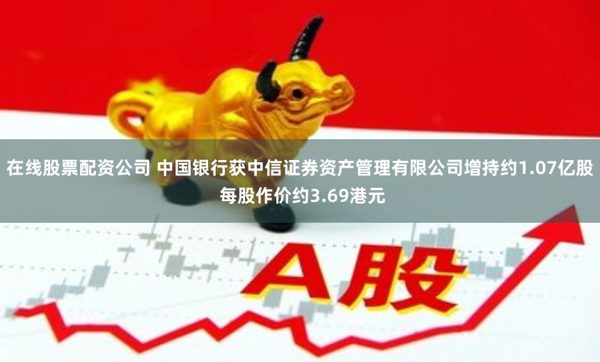 在线股票配资公司 中国银行获中信证券资产管理有限公司增持约1.07亿股 每股作价约3.69港元