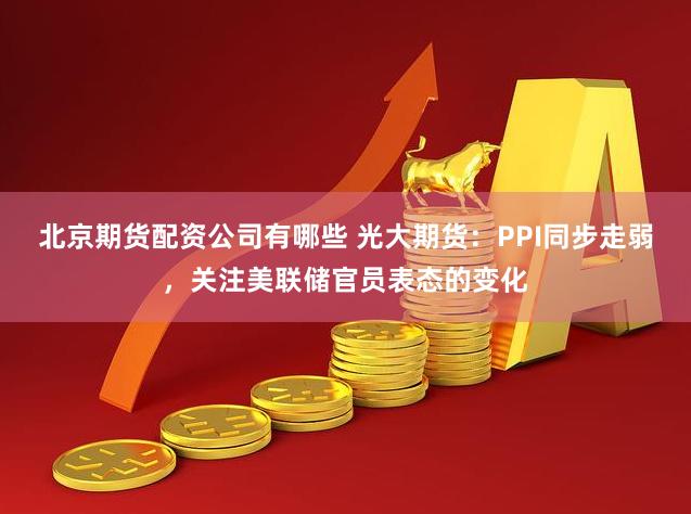 北京期货配资公司有哪些 光大期货：PPI同步走弱，关注美联储官员表态的变化