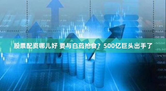 股票配资哪儿好 要与白药抢食？500亿巨头出手了
