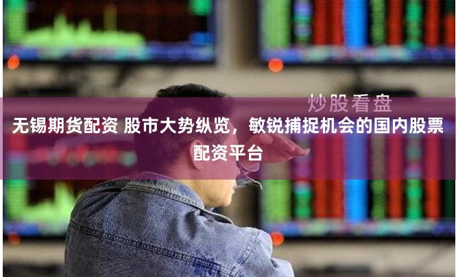 无锡期货配资 股市大势纵览，敏锐捕捉机会的国内股票配资平台