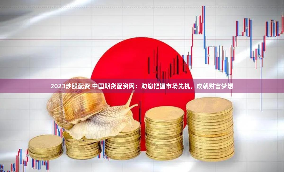2023炒股配资 中国期货配资网：助您把握市场先机，成就财富梦想