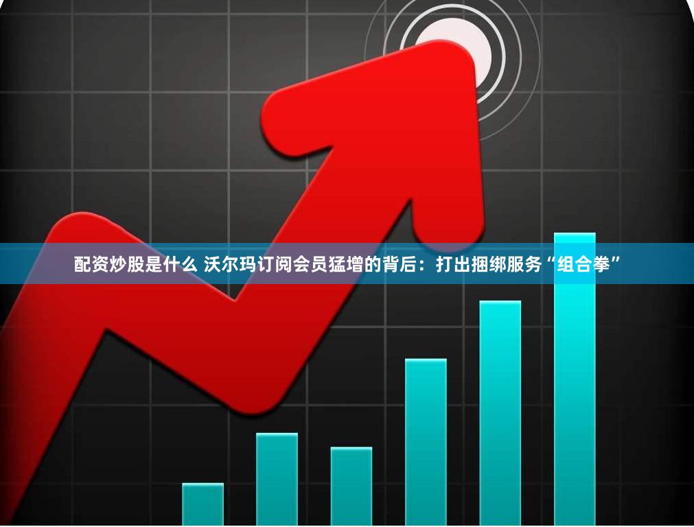 配资炒股是什么 沃尔玛订阅会员猛增的背后：打出捆绑服务“组合拳”