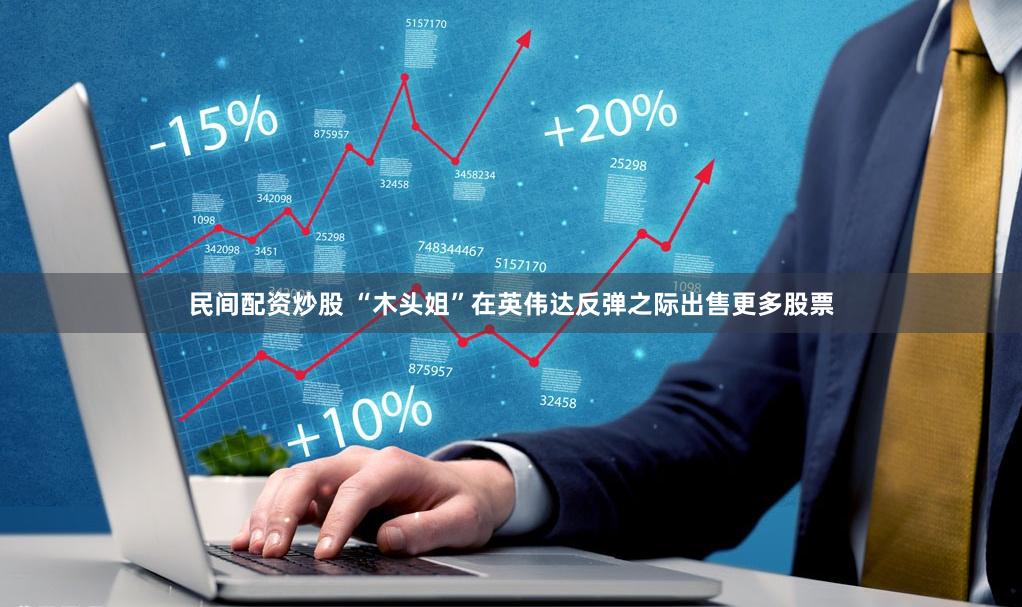 民间配资炒股 “木头姐”在英伟达反弹之际出售更多股票