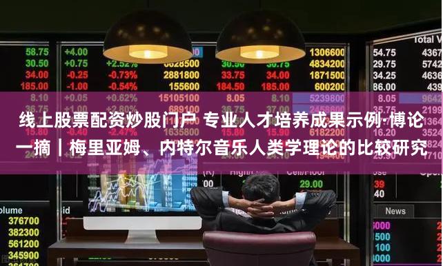线上股票配资炒股门户 专业人才培养成果示例·博论一摘｜梅里亚姆、内特尔音乐人类学理论的比较研究