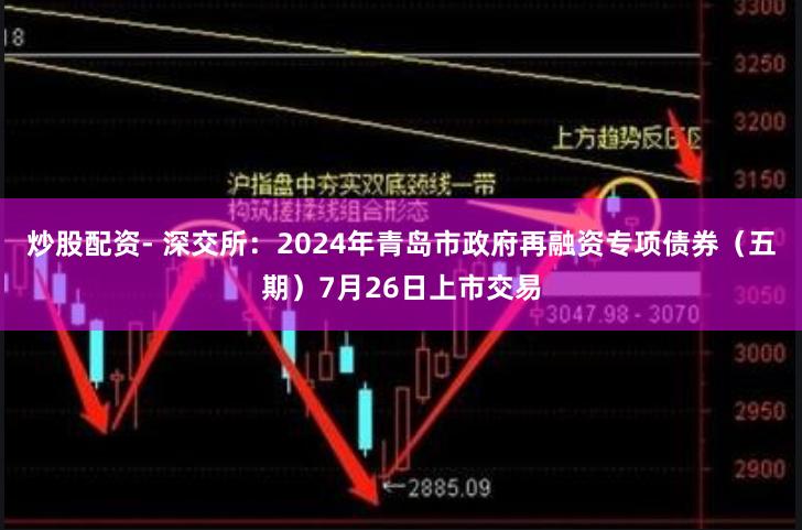 炒股配资- 深交所：2024年青岛市政府再融资专项债券（五期）7月26日上市交易
