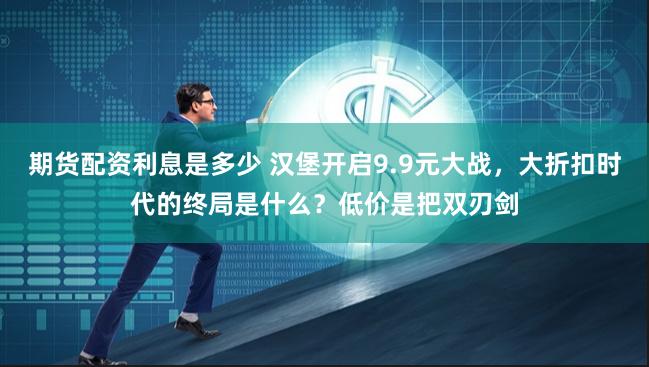 期货配资利息是多少 汉堡开启9.9元大战，大折扣时代的终局是什么？低价是把双刃剑