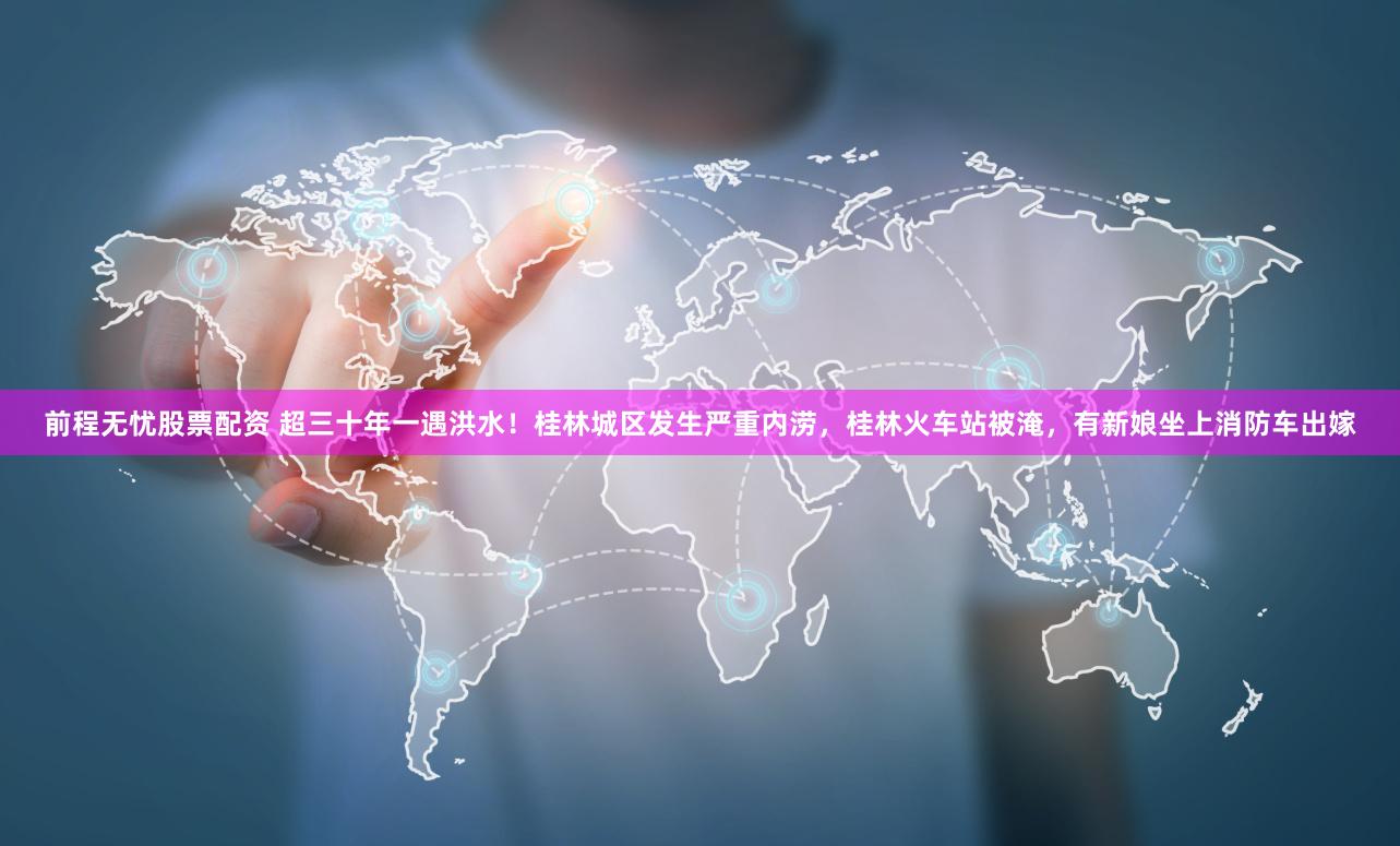前程无忧股票配资 超三十年一遇洪水！桂林城区发生严重内涝，桂林火车站被淹，有新娘坐上消防车出嫁