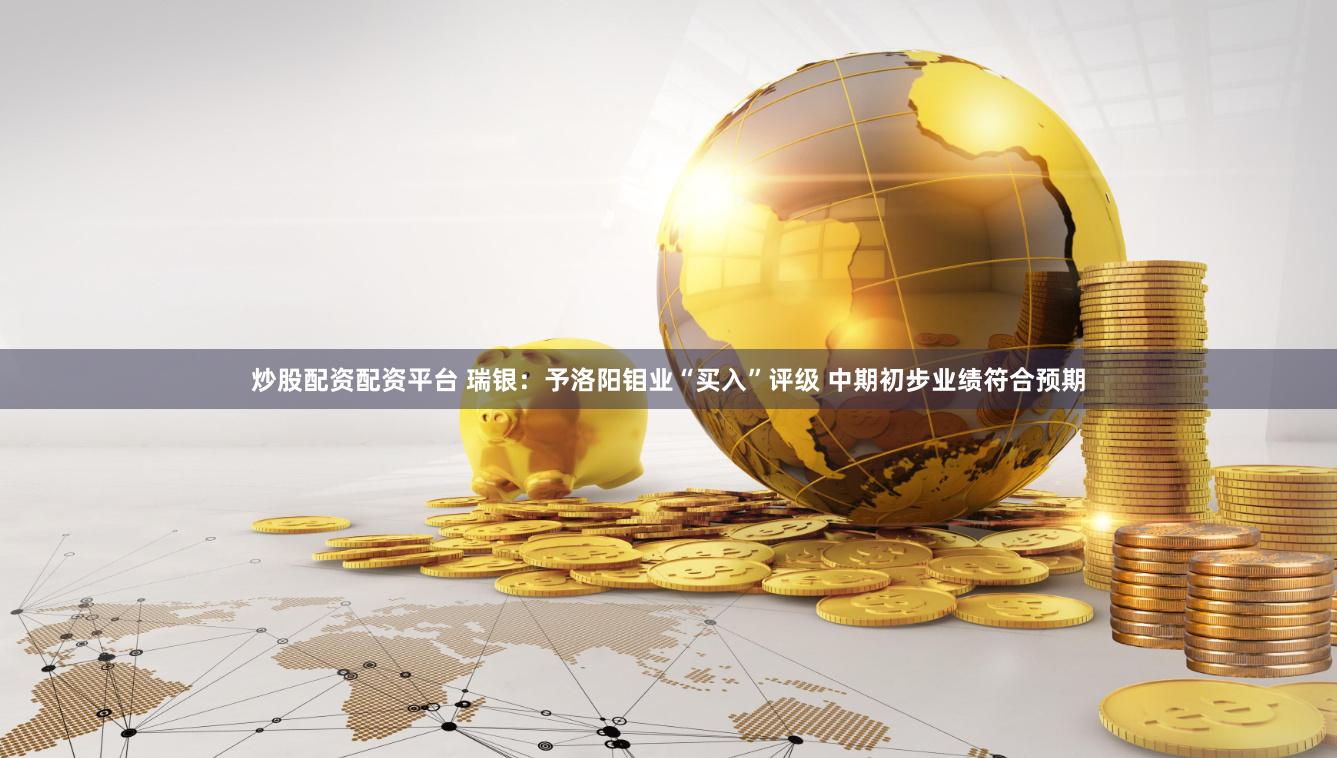 炒股配资配资平台 瑞银：予洛阳钼业“买入”评级 中期初步业绩符合预期