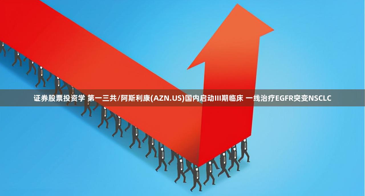 证券股票投资学 第一三共/阿斯利康(AZN.US)国内启动III期临床 一线治疗EGFR突变NSCLC