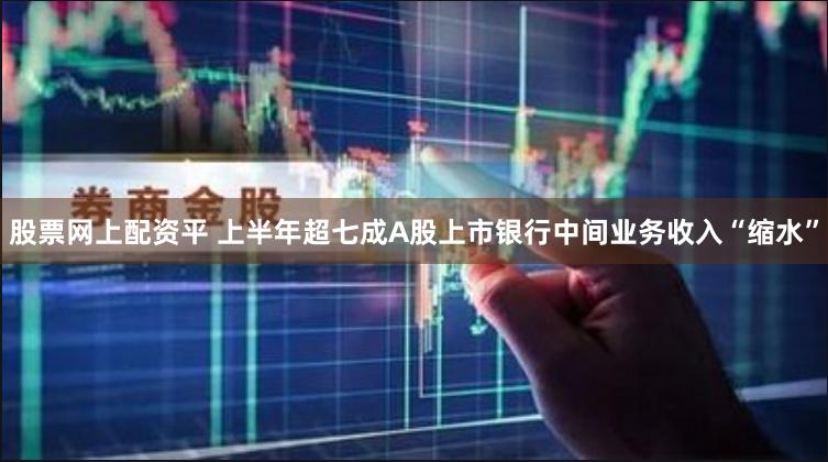 股票网上配资平 上半年超七成A股上市银行中间业务收入“缩水”