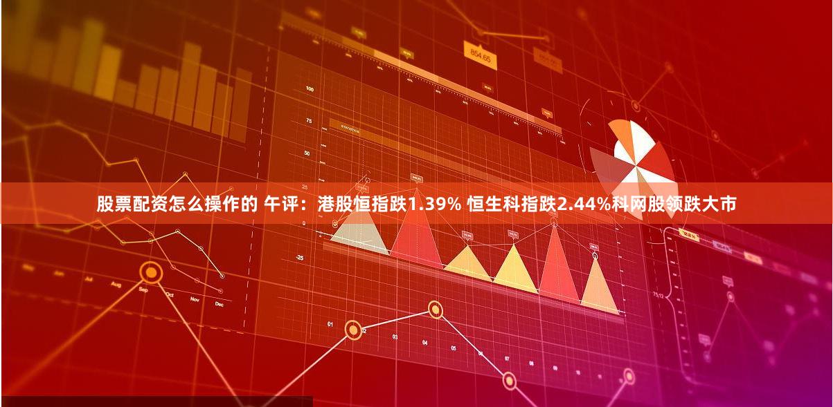 股票配资怎么操作的 午评：港股恒指跌1.39% 恒生科指跌2.44%科网股领跌大市
