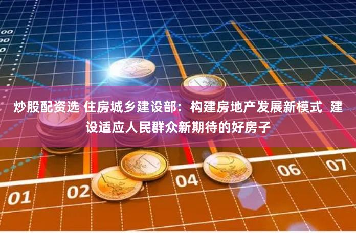 炒股配资选 住房城乡建设部：构建房地产发展新模式  建设适应人民群众新期待的好房子