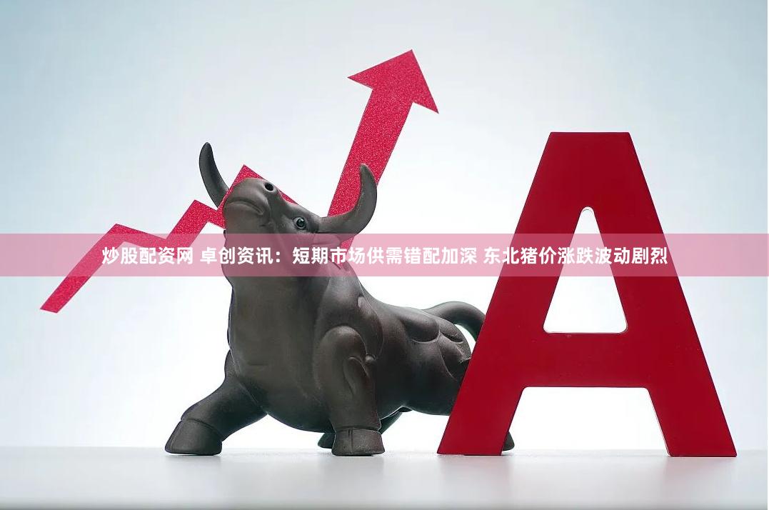 炒股配资网 卓创资讯：短期市场供需错配加深 东北猪价涨跌波动剧烈