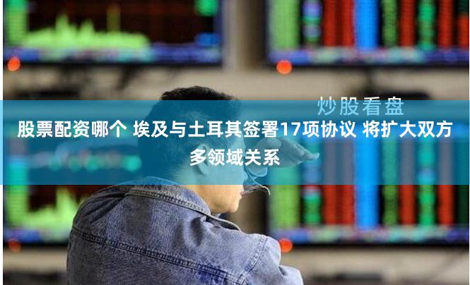 股票配资哪个 埃及与土耳其签署17项协议 将扩大双方多领域关系