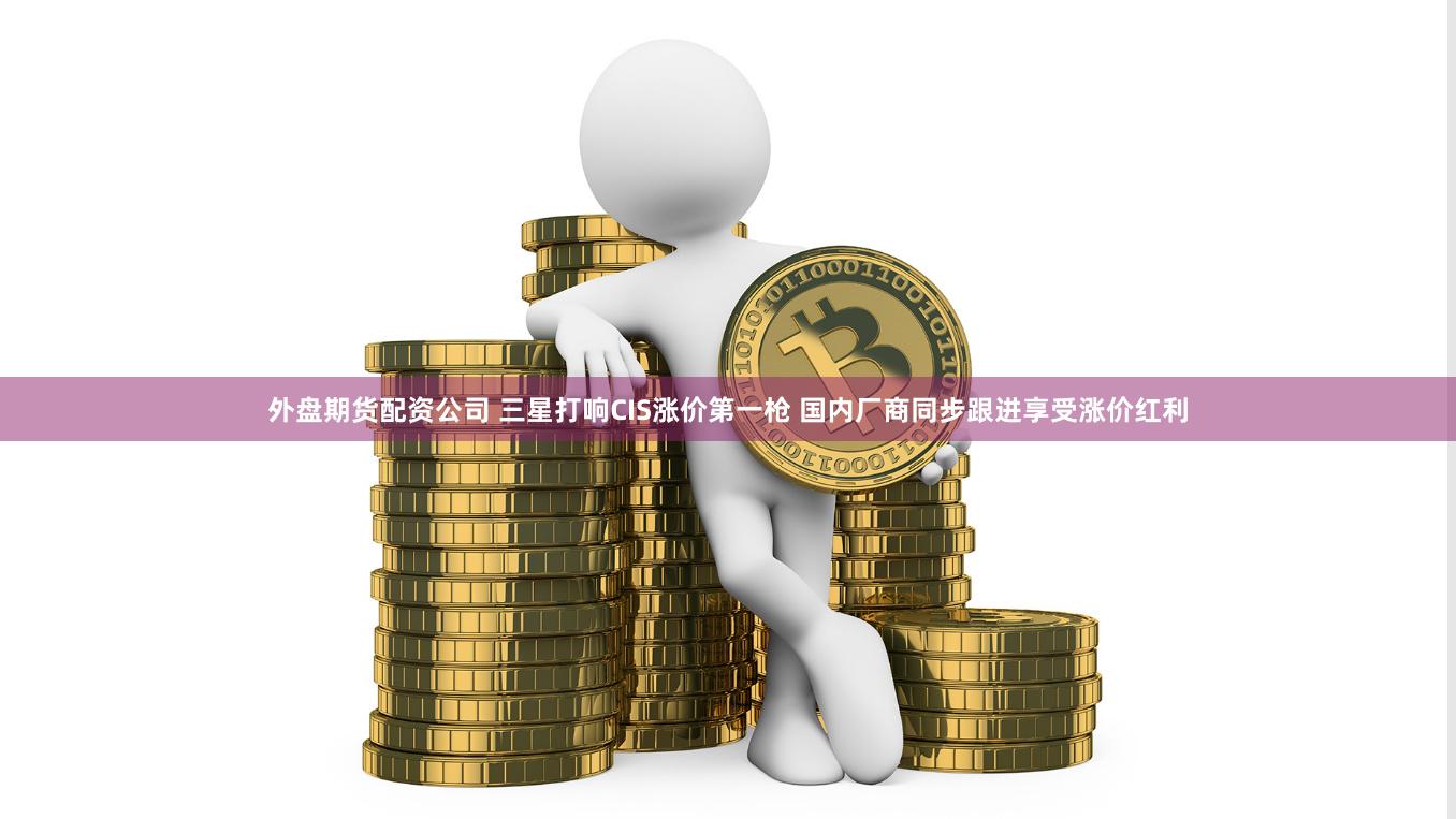 外盘期货配资公司 三星打响CIS涨价第一枪 国内厂商同步跟进享受涨价红利