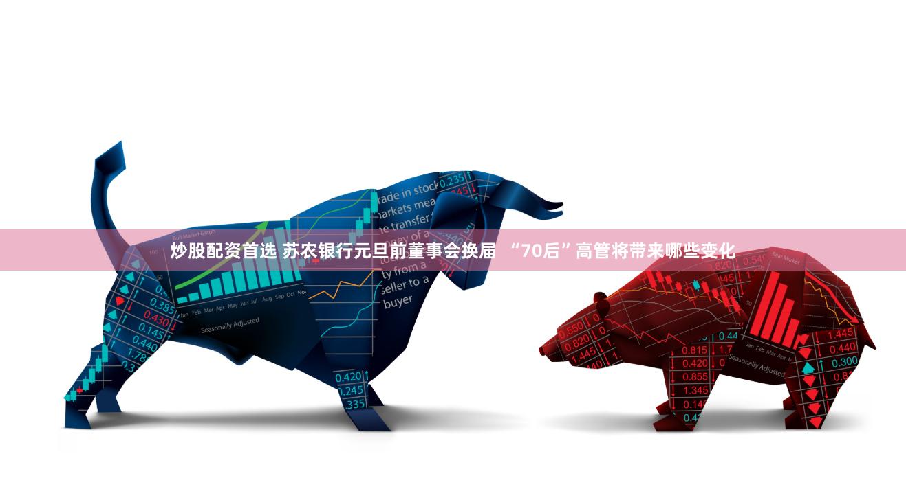 炒股配资首选 苏农银行元旦前董事会换届  “70后”高管将带来哪些变化