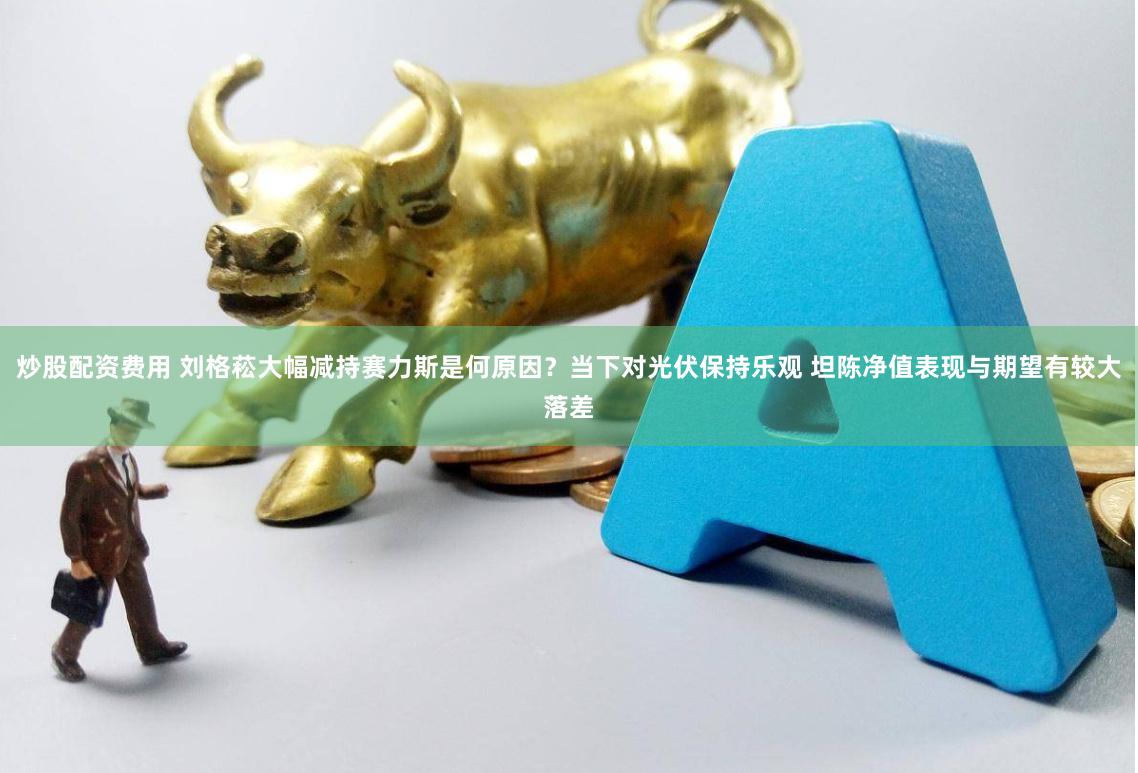 炒股配资费用 刘格菘大幅减持赛力斯是何原因？当下对光伏保持乐观 坦陈净值表现与期望有较大落差