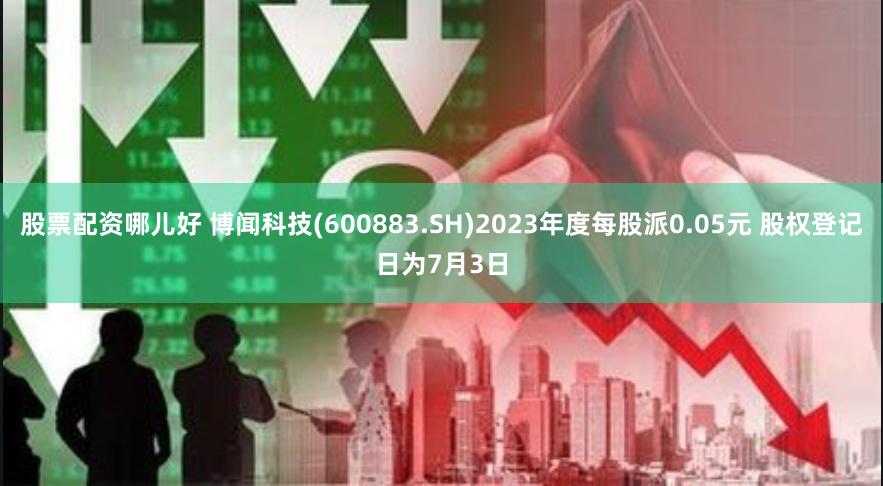股票配资哪儿好 博闻科技(600883.SH)2023年度每股派0.05元 股权登记日为7月3日