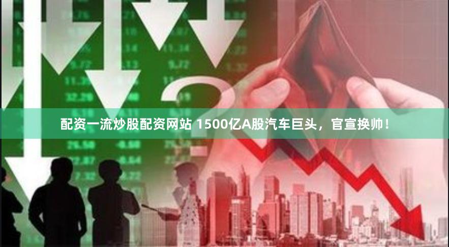 配资一流炒股配资网站 1500亿A股汽车巨头，官宣换帅！