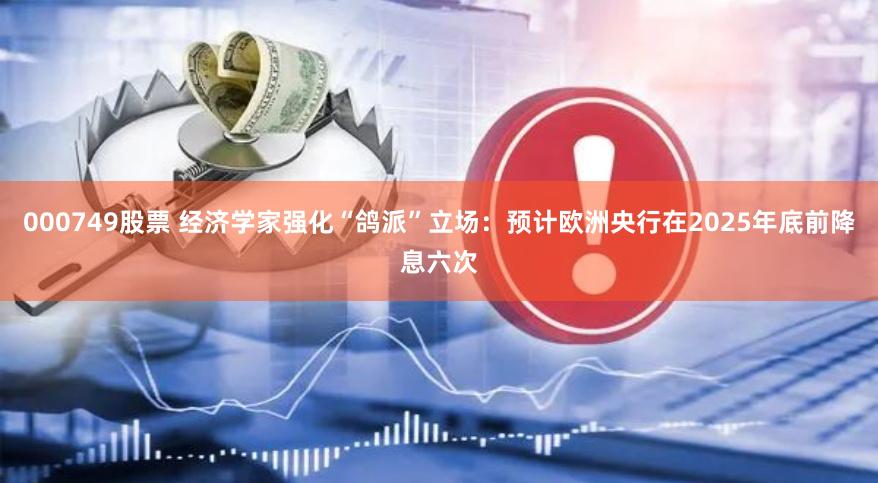 000749股票 经济学家强化“鸽派”立场：预计欧洲央行在2025年底前降息六次