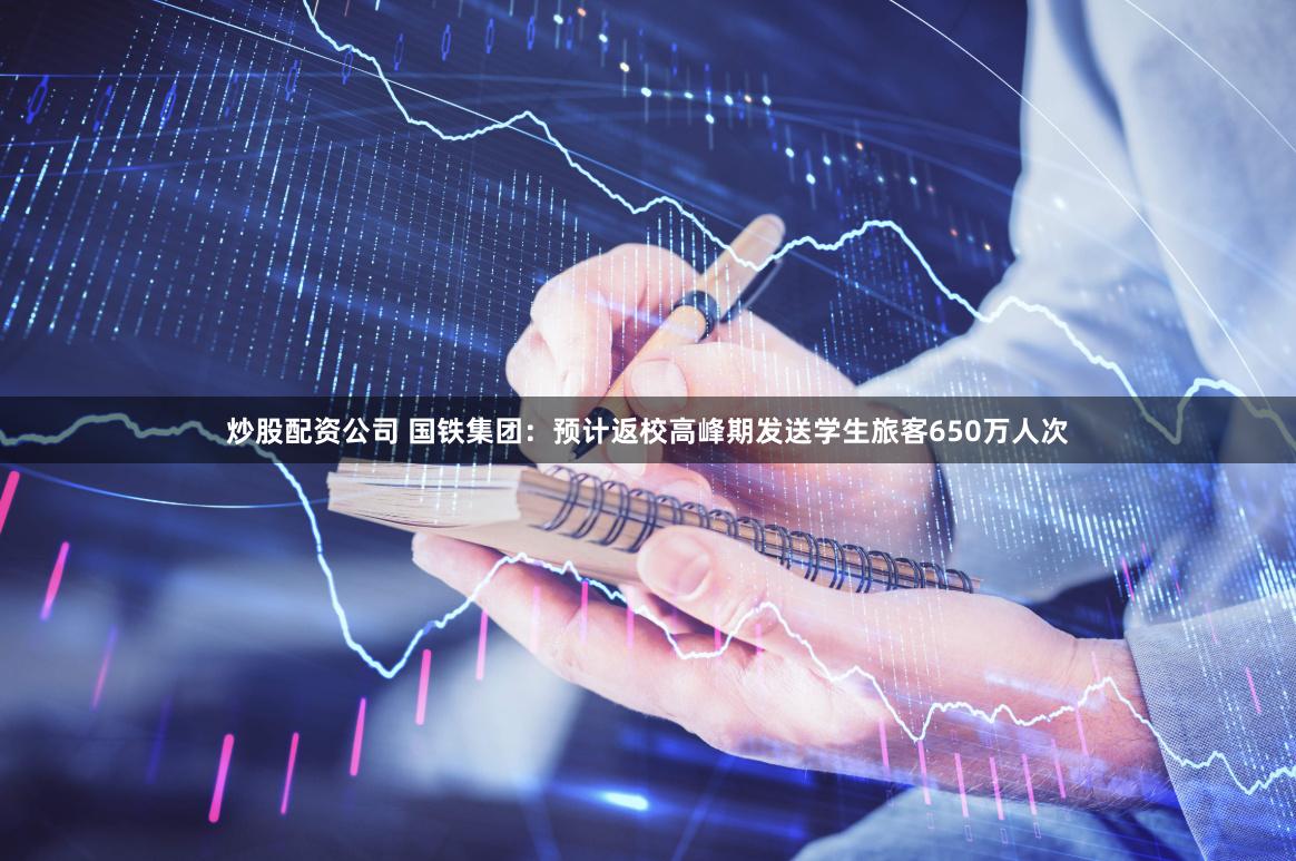 炒股配资公司 国铁集团：预计返校高峰期发送学生旅客650万人次