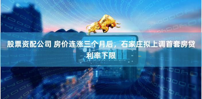 股票资配公司 房价连涨三个月后，石家庄拟上调首套房贷利率下限