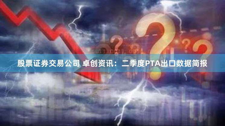 股票证券交易公司 卓创资讯：二季度PTA出口数据简报