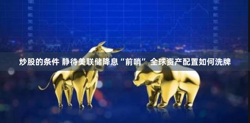 炒股的条件 静待美联储降息“前哨” 全球资产配置如何洗牌