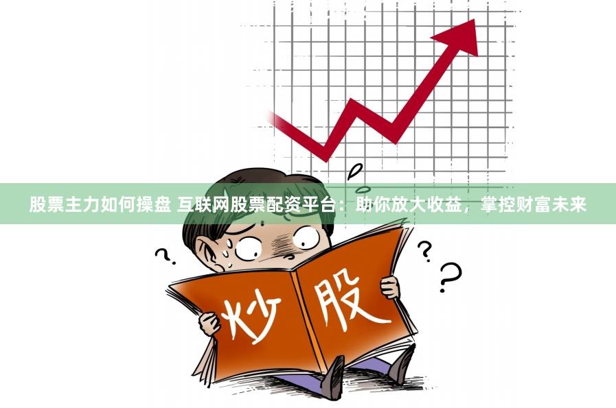 股票主力如何操盘 互联网股票配资平台：助你放大收益，掌控财富未来