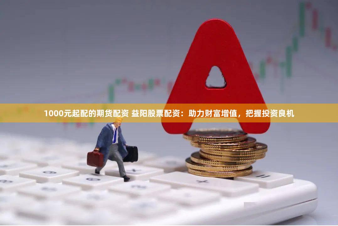 1000元起配的期货配资 益阳股票配资：助力财富增值，把握投资良机