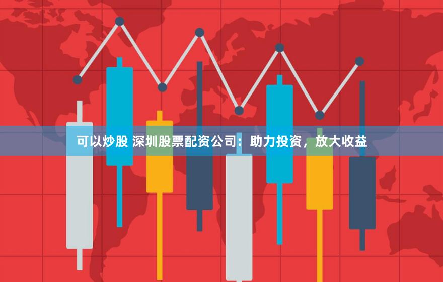 可以炒股 深圳股票配资公司：助力投资，放大收益