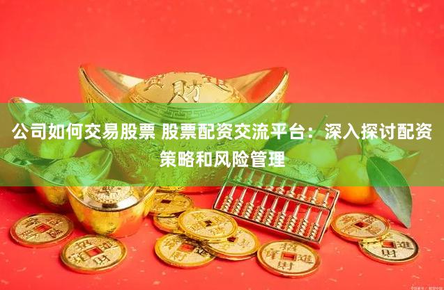 公司如何交易股票 股票配资交流平台：深入探讨配资策略和风险管理