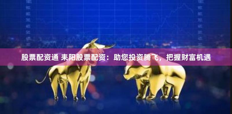 股票配资通 耒阳股票配资：助您投资腾飞，把握财富机遇