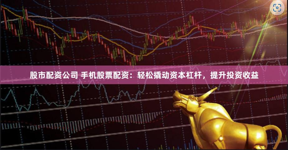 股市配资公司 手机股票配资：轻松撬动资本杠杆，提升投资收益
