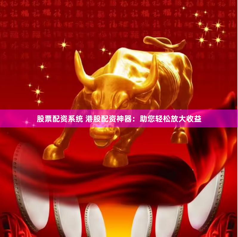 股票配资系统 港股配资神器：助您轻松放大收益
