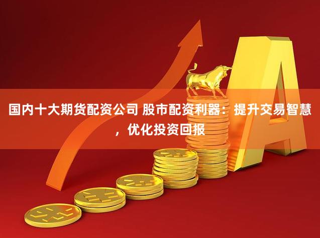国内十大期货配资公司 股市配资利器：提升交易智慧，优化投资回报
