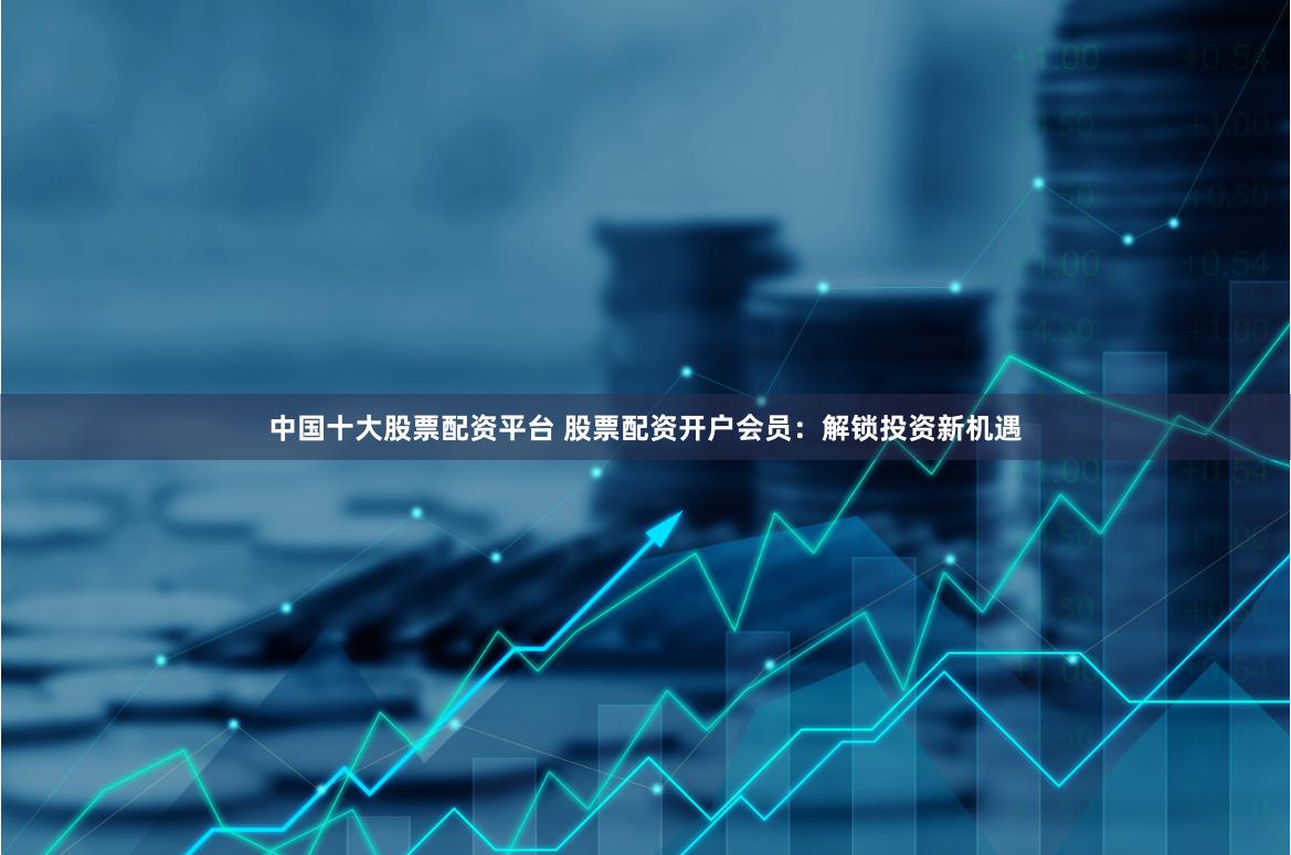 中国十大股票配资平台 股票配资开户会员：解锁投资新机遇